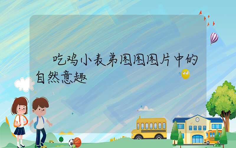  吃鸡小表弟图图图片中的自然意趣